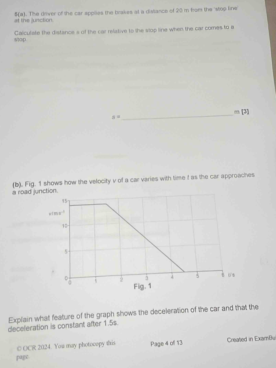 5(a). The driver of the car applies the brakes at a distance of 20 m from the 'stop line'
at the junction.
Calculate the distance s of the car relative to the stop line when the car comes to a
stop.
_ m[3]
s=
(b). Fig. 1 shows how the velocity v of a car varies with time f as the car approaches
a road j
Explain what feature of the graph shows the deceleration of the car and that the
deceleration is constant after 1.5s.
©OCR 2024. You may photocopy this Page 4 of 13 Created in ExamBu
page.