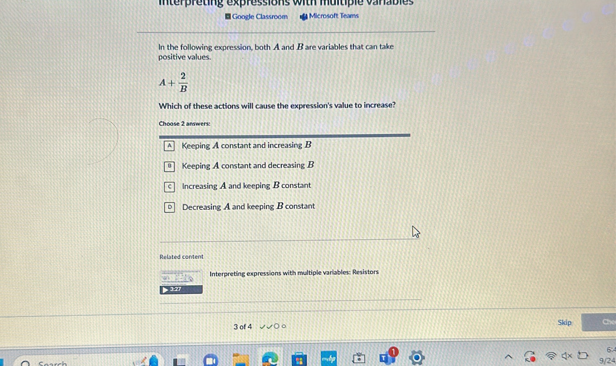 interpreting expressions with multiple varables
Google Classroom Microsoft Teams
In the following expression, both A and B are variables that can take
positive values.
A+ 2/B 
Which of these actions will cause the expression's value to increase?
Choose 2 answers:
A Keeping A constant and increasing B
Keeping A constant and decreasing B
c Increasing A and keeping B constant
Decreasing A and keeping B constant
Related content
t Interpreting expressions with multiple variables: Resistors
3:27
3 of 4 。 Skip Che
6:
9/24