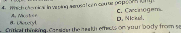 Which chemical in vaping aerosol can cause popcorn luny!
A. Nicotine. C. Carcinogens.
B. Diacetyl. D. Nickel.
. Critical thinking. Consider the health effects on your body from se