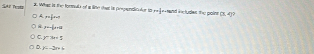 SAT Tests 2. What is the formula of a line that is perpendicular to y= 1/2 z and includes the point. (3,4) 7
A y= 1/3 x+5
B. y=- 1/2 x+11
C. y=3x+5
D. y=-3x+5