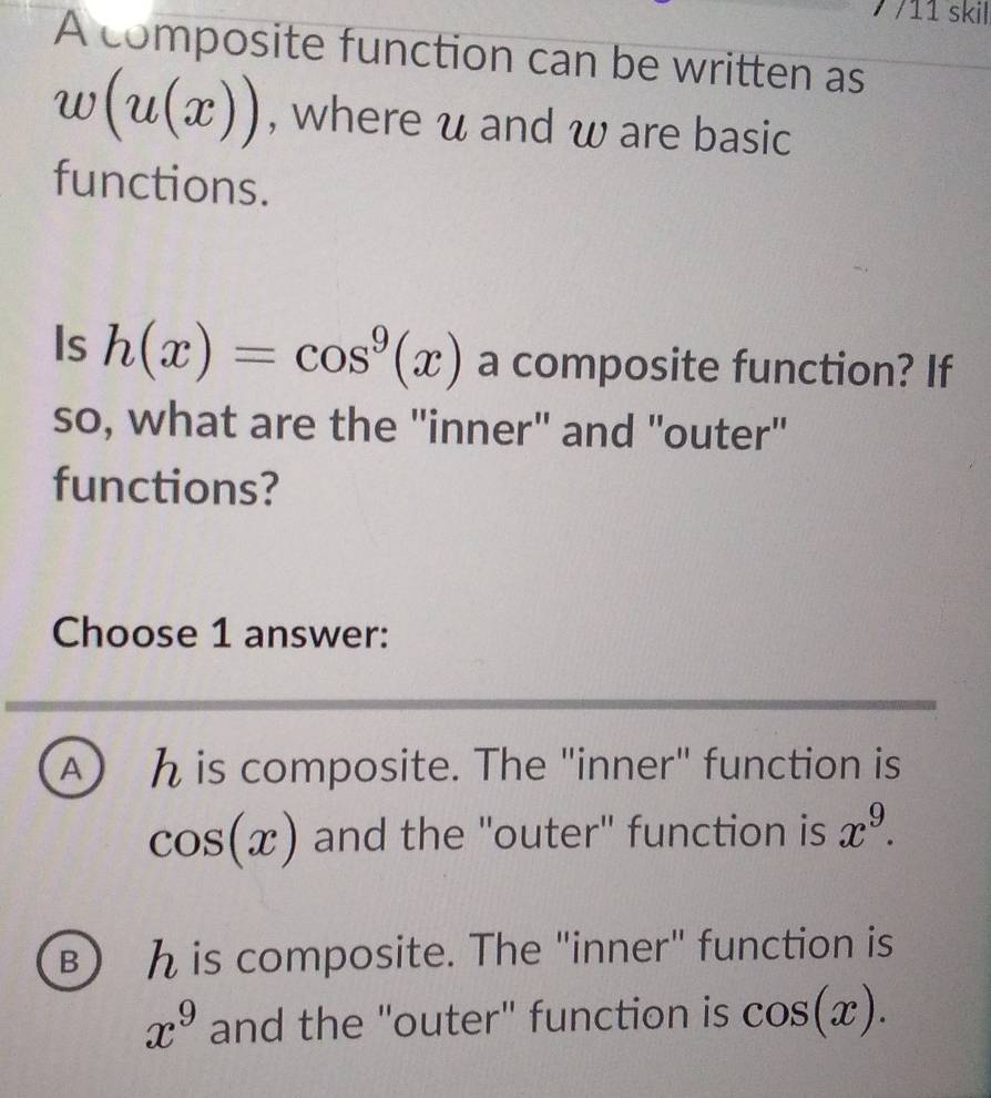 7 /11 skil
A composite function can be written as
w(u(x)) , where u and w are basic
functions.
Is h(x)=cos^9(x) a composite function? If
so, what are the "inner" and "outer"
functions?
Choose 1 answer:
A) h is composite. The "inner" function is
cos (x) and the "outer" function is x^9.
) h is composite. The "inner" function is
x^9 and the "outer" function is cos (x).