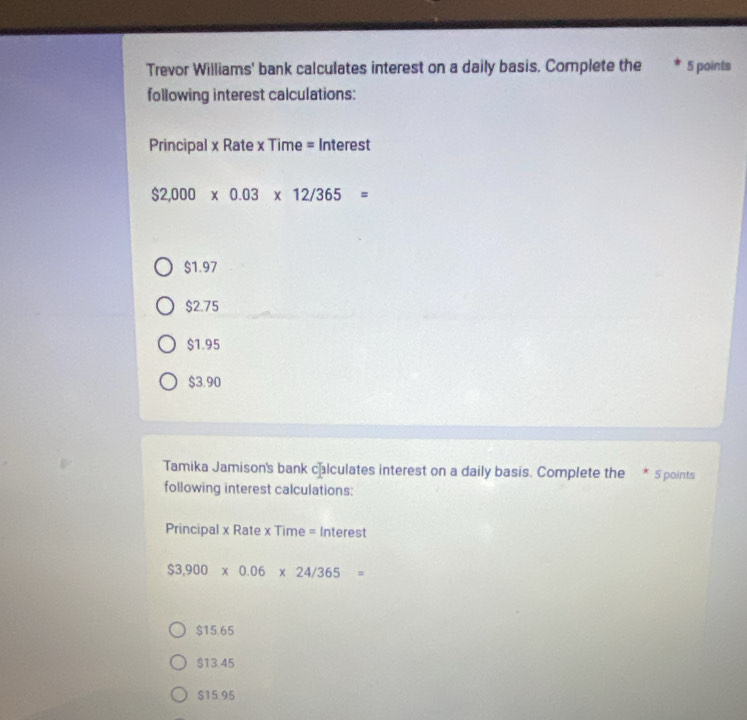 Trevor Williams' bank calculates interest on a daily basis. Complete the 5 points
following interest calculations:
Principal x Rate x Time = Interest
$2,000* 0.03* 12/365=
$1.97
$2.75
$1.95
$3.90
Tamika Jamison's bank calculates interest on a daily basis. Complete the * 5 points
following interest calculations:
Principal x Rate x Time = Interest
$3,900* 0.06* 24/365=
$15.65
$13.45
$15.95