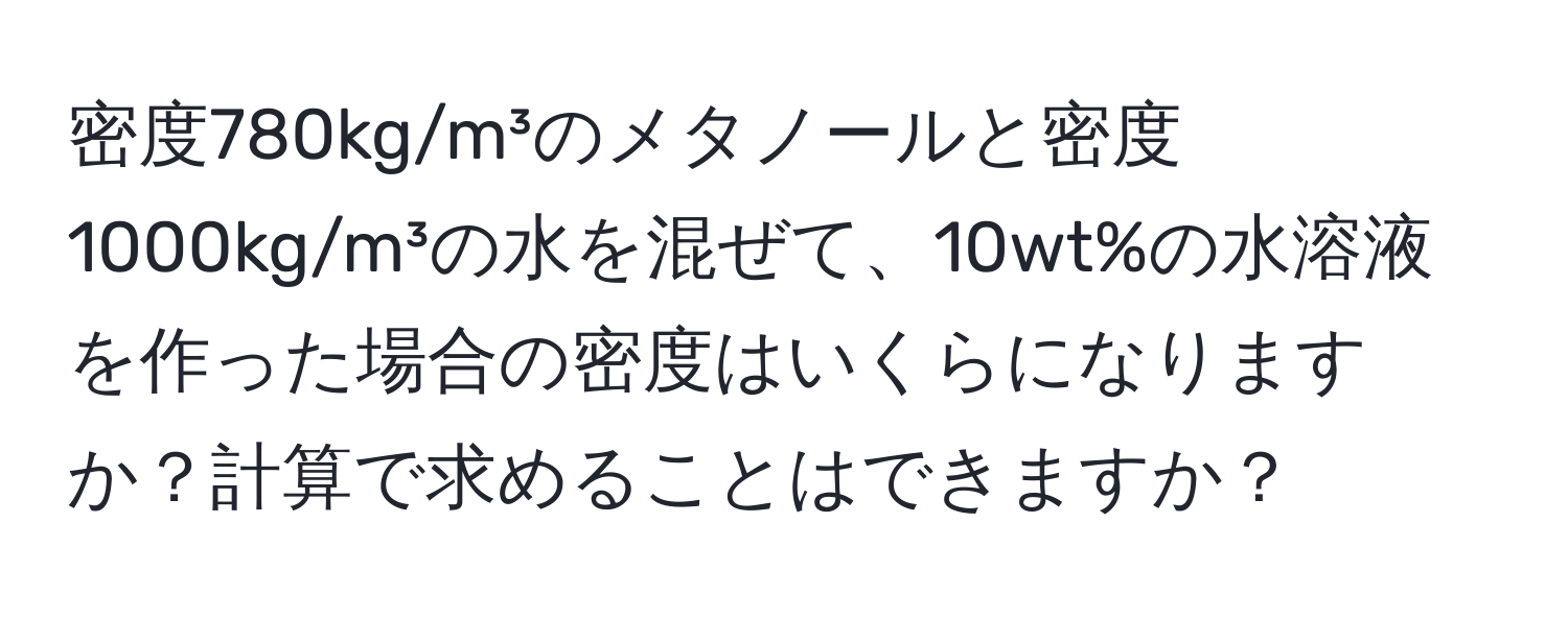 密度780kg/m³のメタノールと密度1000kg/m³の水を混ぜて、10wt%の水溶液を作った場合の密度はいくらになりますか？計算で求めることはできますか？