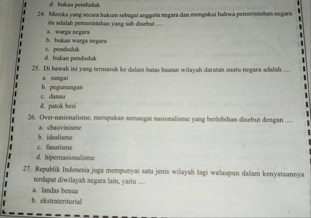 d. bukan penduduk
24. Mereka yang secara hukum sebagai anggota negara dan mengakui bahwa pemerintahan negara
itu adalah pemerintahan yang sah disebut ....
a. warga negara
b. bukan warga negara
c. penduduk
d. bukan penduduk
25. Di bawah ini yang termasuk ke dalam batas buatan wilayah daratan suatu negara adalah ....
a. sungai
b. pegunungan
c. danau
d. patok besi
26. Over-nasionalisme, merupakan semangat nasionalisme yang berlebihan disebut dengan ....
a. chauvinisme
b. idealisme
c. fanatisme
d. hipernasionalisme
27. Republik Indonesia juga mempunyai satu jenis wilayah lagi walaupun dalam kenyataannya
terdapat diwilayah negara lain, yaitu ....
a. landas benua
b. ekstrateritorial