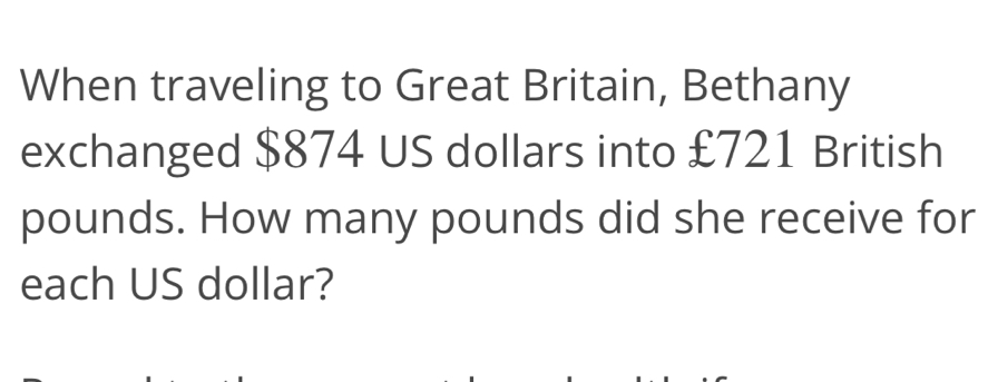 When traveling to Great Britain, Bethany 
exchanged $874 US dollars into £721 British
pounds. How many pounds did she receive for 
each US dollar?