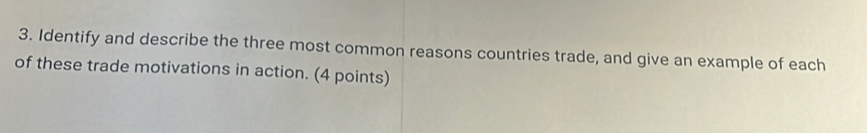 Identify and describe the three most common reasons countries trade, and give an example of each 
of these trade motivations in action. (4 points)