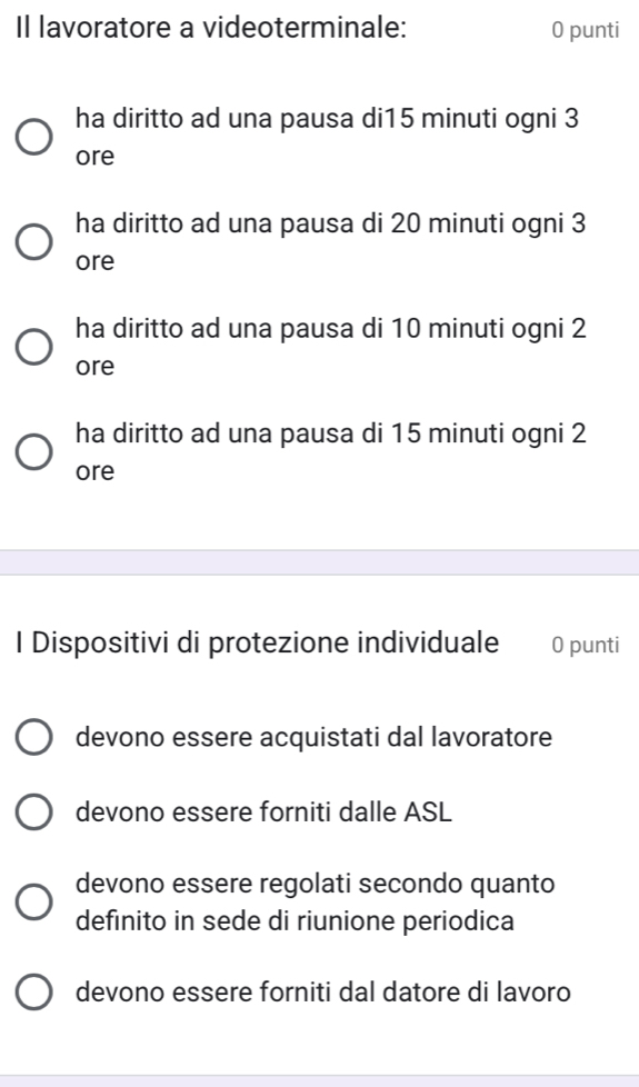 Il lavoratore a videoterminale: 0 punti
ha diritto ad una pausa di15 minuti ogni 3
ore
ha diritto ad una pausa di 20 minuti ogni 3
ore
ha diritto ad una pausa di 10 minuti ogni 2
ore
ha diritto ad una pausa di 15 minuti ogni 2
ore
I Dispositivi di protezione individuale 0 punti
devono essere acquistati dal lavoratore
devono essere forniti dalle ASL
devono essere regolati secondo quanto
definito in sede di riunione periodica
devono essere forniti dal datore di lavoro