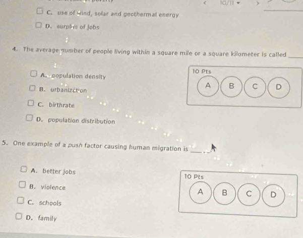 < 10/1
_
C. use of wind, solar and geothermal energy
D. surphis of jobs
4. The average number of people living within a square mile or a square kilometer is called_
A population density
B. urbanizction
C. birthrate
D. population distribution
5. One example of a push factor causing human migration is_
A. better jobs 10 Pts
B. violence
A B C D
C. schools
D. family