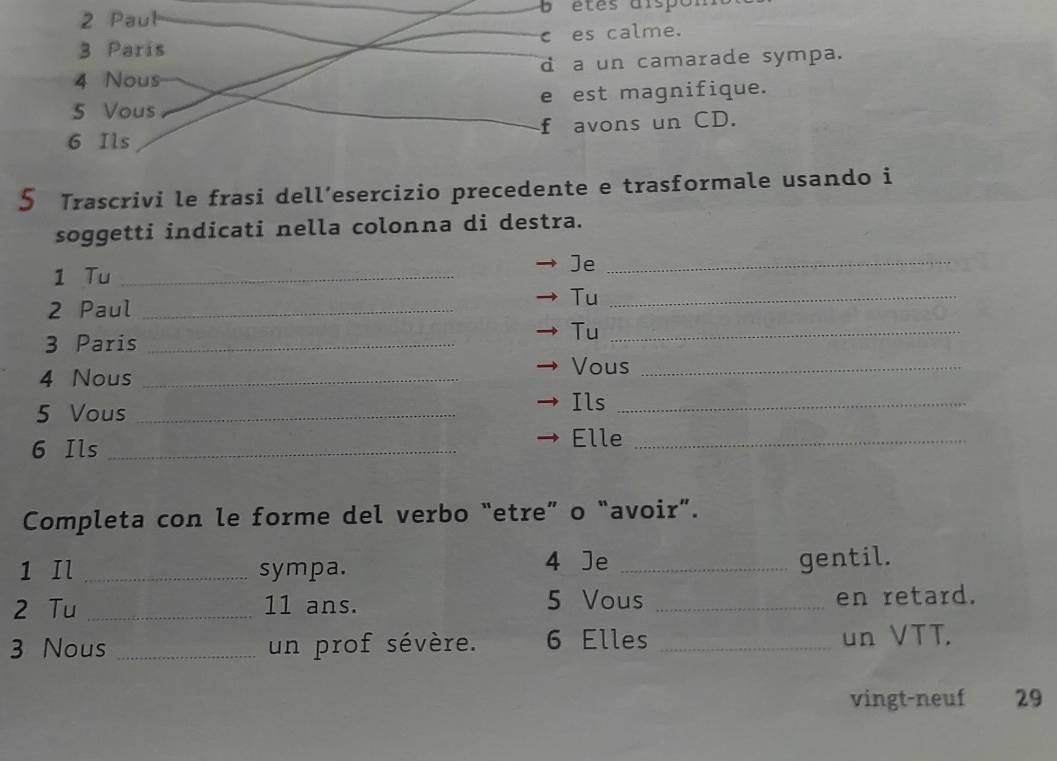 Paul étes dispon 
3 París ces calme. 
4 Nous d a un camarade sympa. 
5 Vous e est magnifique. 
6 Ils f avons un CD. 
5 Trascrivi le frasi dell’esercizio precedente e trasformale usando i 
soggetti indicati nella colonna di destra. 
1 Tu_ 
Je_ 
2 Paul_ 
Tu_ 
3 Paris_ 
Tu_ 
Vous_ 
4 Nous _Ils_ 
5 Vous_ 
6 Ils_ 
Elle_ 
Completa con le forme del verbo “etre” o “avoir”. 
1 Il _sympa. 4 Je_ 
gentil. 
2 Tu _11 ans. 5 Vous _en retard. 
3 Nous _un prof sévère. 6 Elles _un VTT. 
vingt-neuf 29