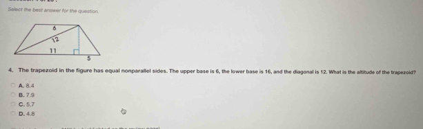 Solect the best answer for the question.
4. The trapezoid in the figure has equal nonparallel sides. The upper base is 6, the lower base is 16, and the diagonal is 12. What is the altitude of the trapezoid?
A. 8.4
B. 7.9
C. 5.7
D. 4.8