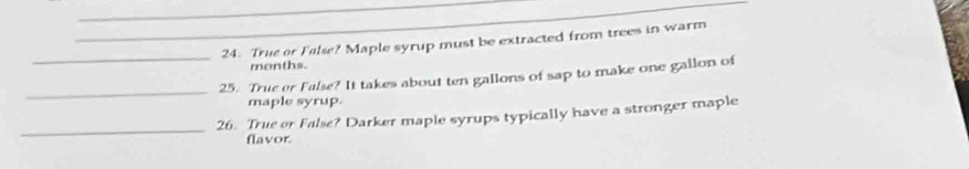 True or False? Maple syrup must be extracted from trees in warm 
months. 
_ 
_25. True er False? It takes about ten gallons of sap to make one gallon of 
maple syrup. 
_ 
26. True or False? Darker maple syrups typically have a stronger maple 
flavor.