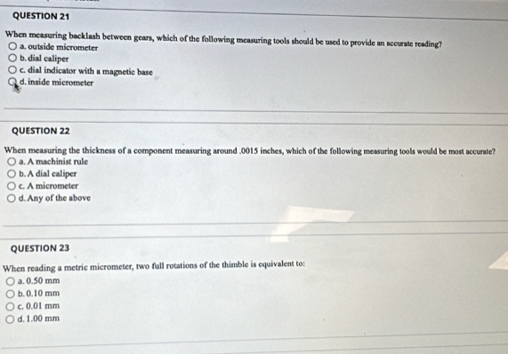 When measuring backlash between gears, which of the following measuring tools should be used to provide an accurate reading?
a. outside micrometer
b. dial caliper
c. dial indicator with a magnetic base
d. inside micrometer
QUESTION 22
When measuring the thickness of a component measuring around . 0015 inches, which of the following measuring tools would be most accurate?
a. A machinist rule
b. A dial caliper
c. A micrometer
d. Any of the above
QUESTION 23
When reading a metric micrometer, two full rotations of the thimble is equivalent to:
a. 0.50 mm
b. 0.10 mm
c. 0.01 mm
d. 1.00 mm