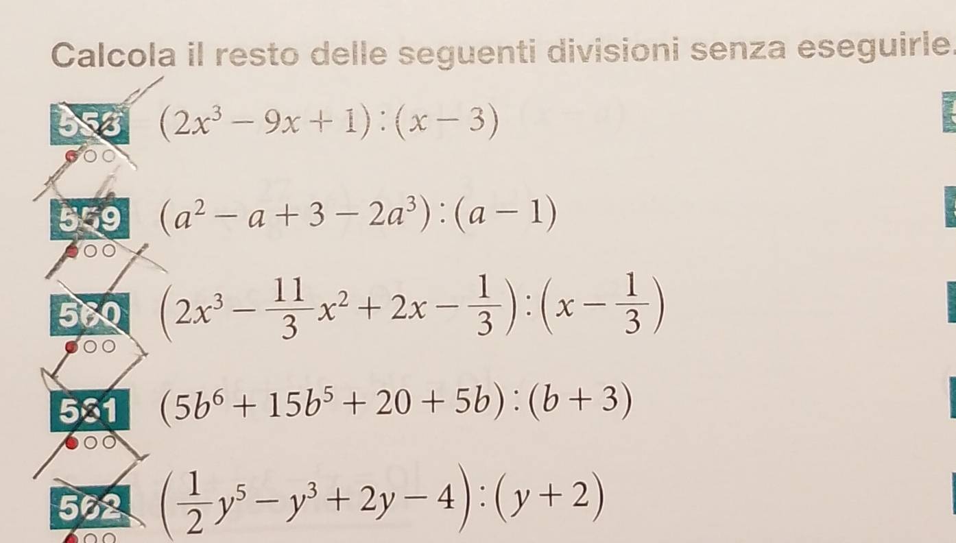 Calcola il resto delle seguenti divisioni senza eseguirle 
5
(2x^3-9x+1):(x-3)
559 (a^2-a+3-2a^3):(a-1)
560 (2x^3- 11/3 x^2+2x- 1/3 ):(x- 1/3 )
501 (5b^6+15b^5+20+5b):(b+3)
552 ( 1/2 y^5-y^3+2y-4):(y+2)