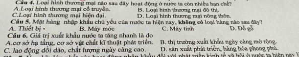 Loại hình thương mại nào sau đây hoạt động ở nước ta còn nhiều hạn chế?
A.Loại hình thương mại cổ truyền. B. Loại hình thương mại đô thị.
C.Loại hình thương mại hiện đại. D. Loại hình thương mại nông thôn.
Câu 5. Mặt hàng nhập khẩu chủ yếu của nước ta hiện nay, không có loại hàng nào sau đây?
A. Thiết bị B. Máy móc C. Máy tính D. Đồ gỗ
Câu 6. Giá trị xuất khẩu nước ta tăng nhanh là do
A.cơ sở hạ tầng, cơ sở vật chất kĩ thuật phát triển. B. thị trường xuất khẩu ngày càng mở rộng.
C. lao động dồi dào, chất lượng ngày càng cao. D. sản xuất phát triển, hàng hóa phong phú.
đối với phát triển kinh tễ xã hội ở nước ta hiện nay l