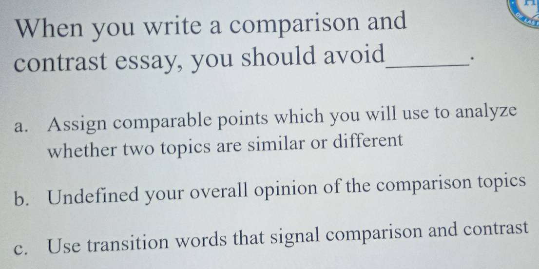 When you write a comparison and
contrast essay, you should avoid_
.
a. Assign comparable points which you will use to analyze
whether two topics are similar or different
b. Undefined your overall opinion of the comparison topics
c. Use transition words that signal comparison and contrast