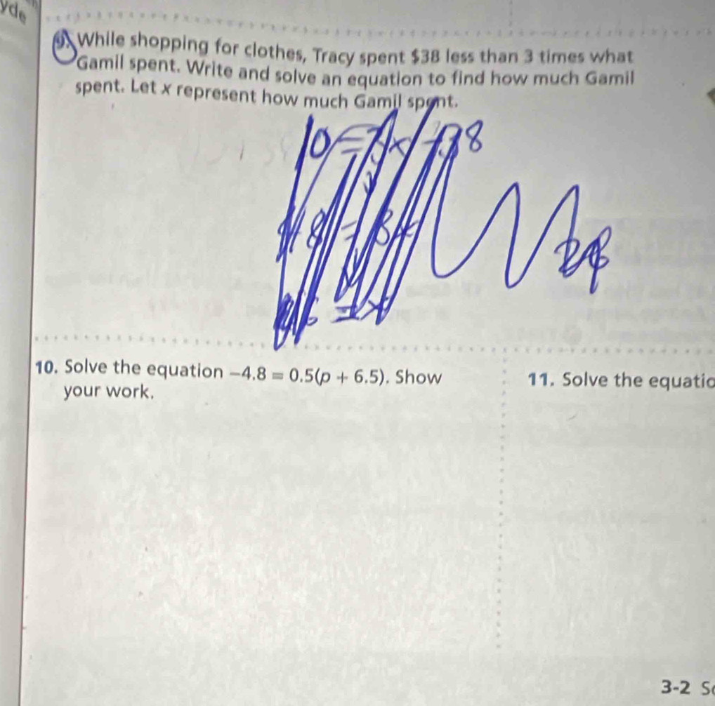 yde 
. While shopping for clothes, Tracy spent $38 less than 3 times what 
Gamil spent. Write and solve an equation to find how much Gamil 
spent. Let x represent how much Gamil spont. 
10. Solve the equation -4.8=0.5(p+6.5). Show 11. Solve the equatio 
your work. 
3 -2 S