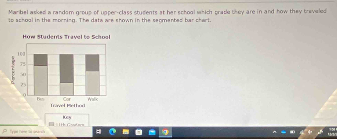 Maribel asked a random group of upper-class students at her school which grade they are in and how they traveled 
to school in the morning. The data are shown in the segmented bar chart. 
Key
11th Graders 
Type here to search
12/2/2