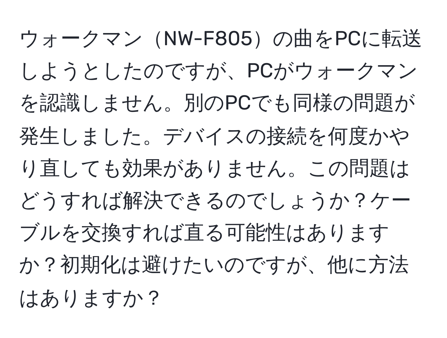 ウォークマンNW-F805の曲をPCに転送しようとしたのですが、PCがウォークマンを認識しません。別のPCでも同様の問題が発生しました。デバイスの接続を何度かやり直しても効果がありません。この問題はどうすれば解決できるのでしょうか？ケーブルを交換すれば直る可能性はありますか？初期化は避けたいのですが、他に方法はありますか？