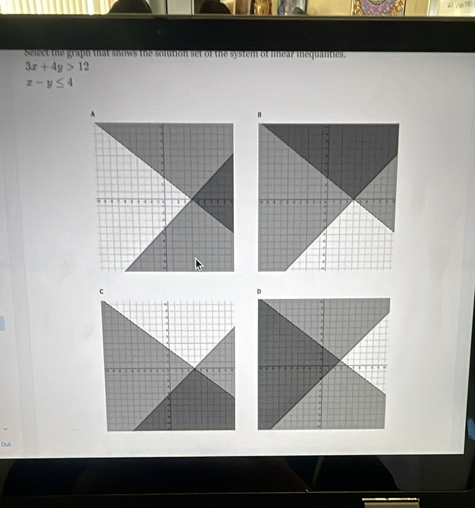 AiY A / 
Select the graph that shows the solution set of the system of lnear inequalities.
3x+4y>12
x-y≤ 4
B
C
D
Out