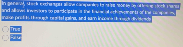 In general, stock exchanges allow companies to raise money by offering stock shares
and allows investors to participate in the financial achievements of the companies,
make profits through capital gains, and earn income through dividends
True
False