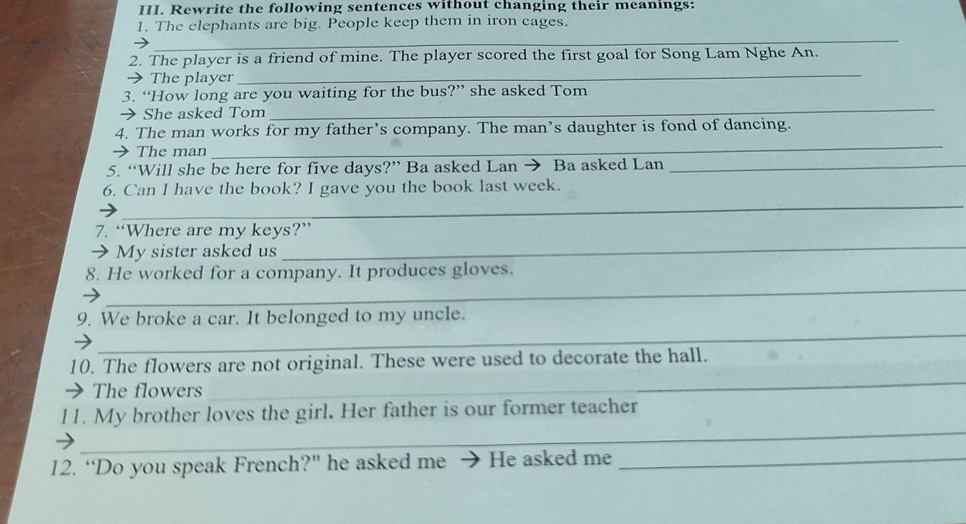 Rewrite the following sentences without changing their meanings: 
1. The elephants are big. People keep them in iron cages. 
_ 
2. The player is a friend of mine. The player scored the first goal for Song Lam Nghe An. 
→ The player 
_ 
3. “How long are you waiting for the bus?” she asked Tom 
→ She asked Tom 
_ 
_ 
4. The man works for my father’s company. The man’s daughter is fond of dancing. 
The man 
5. “Will she be here for five days?” Ba asked Lan → Ba asked Lan_ 
_ 
6. Can I have the book? I gave you the book last week. 
7. “Where are my keys?” 
My sister asked us 
_ 
_ 
8. He worked for a company. It produces gloves. 
_ 
9. We broke a car. It belonged to my uncle. 
_ 
10. The flowers are not original. These were used to decorate the hall. 
The flowers 
_ 
l1. My brother loves the girl. Her father is our former teacher 
12. “Do you speak French?" he asked me He asked me_