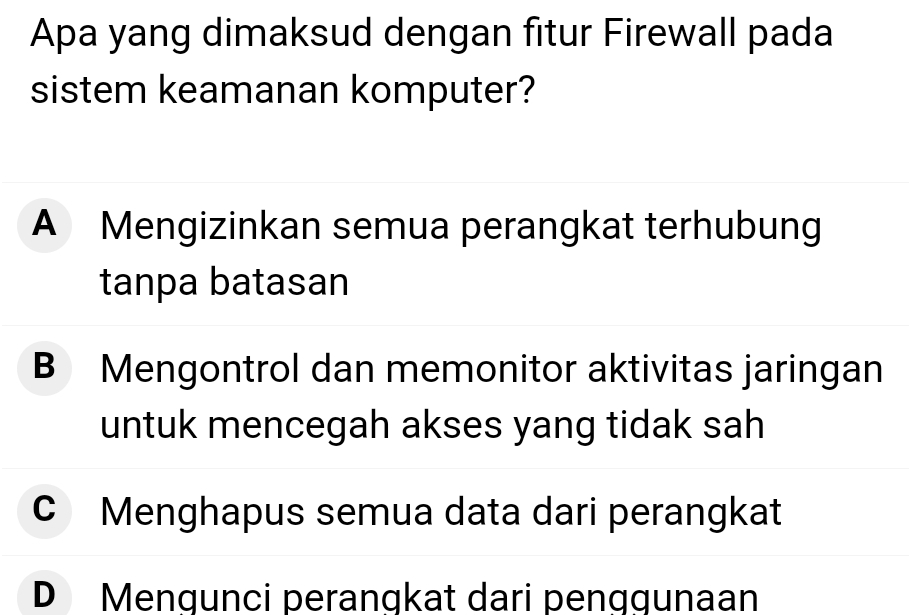 Apa yang dimaksud dengan fitur Firewall pada
sistem keamanan komputer?
A Mengizinkan semua perangkat terhubung
tanpa batasan
B Mengontrol dan memonitor aktivitas jaringan
untuk mencegah akses yang tidak sah
C Menghapus semua data dari perangkat
D Mengunci perangkat dari penggunaan