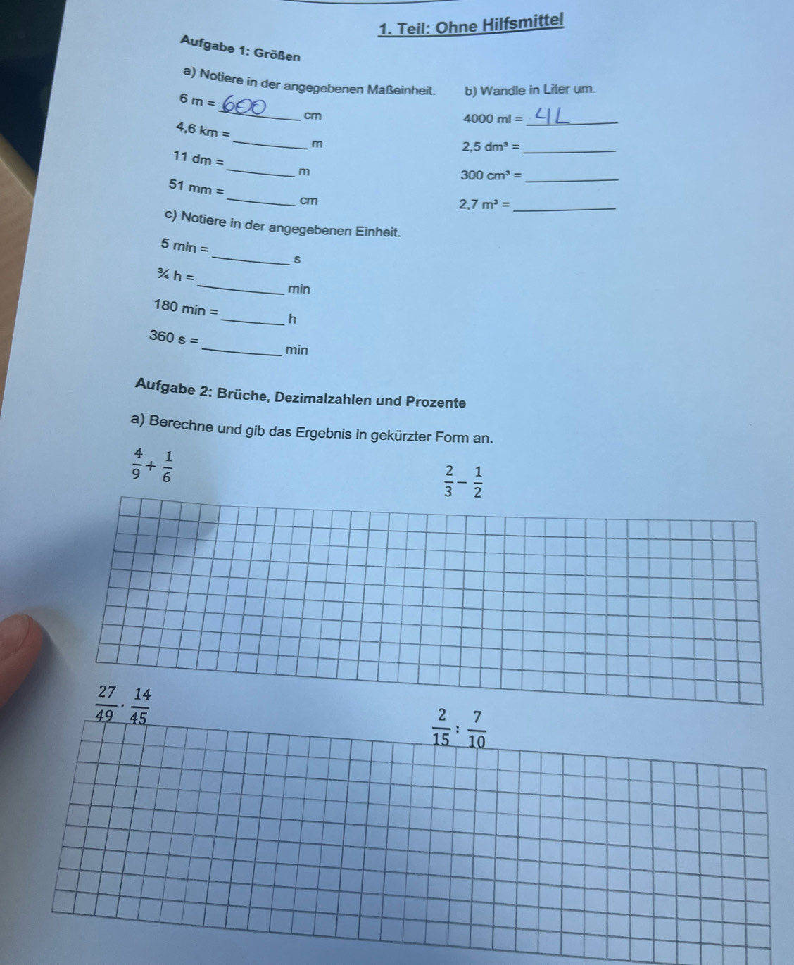 Teil: Ohne Hilfsmittel
Aufgabe 1: Größen
a) Notiere in der angegebenen Maßeinheit. b) Wandle in Liter um.
_
6m=
cm
4,6km=
4000ml= _
_
m
2,5dm^3= _
11dm=
_m
300cm^3= _
_
51mm=
cm
_ 2,7m^3=
c) Notiere in der angegebenen Einheit.
_
5min=
S
_^3/_4h=
min
180min= _hé
_
360s=
min
Aufgabe 2: Brüche, Dezimalzahlen und Prozente
a) Berechne und gib das Ergebnis in gekürzter Form an.
 4/9 + 1/6 
 2/3 - 1/2 