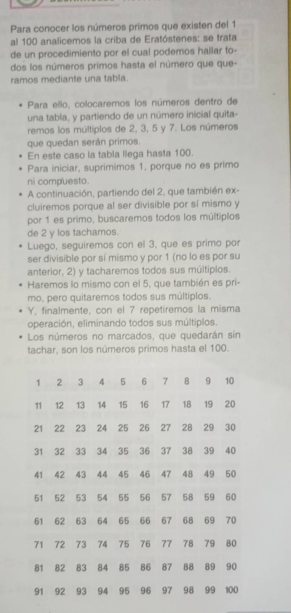 Para conocer los números primos que existen del 1
al 100 analicemos la criba de Eratóstenes: se trata 
de un procedimiento por el cual podemos hallar to- 
dos los números primos hasta el número que que- 
ramos mediante una tabla. 
Para ello, colocaremos los números dentro de 
una tabla, y partiendo de un número inicial quita- 
remos los múltiplos de 2, 3, 5 y 7. Los números 
que quedan serán primos. 
En este caso la tabla llega hasta 100. 
Para iniciar, suprimimos 1, porque no es primo 
ni compuesto. 
A continuación, partiendo del 2, que también ex- 
cluiremos porque al ser divisible por sí mismo y
por 1 es primo, buscaremos todos los múltiplos 
de 2 y los tachamos. 
Luego, seguiremos con el 3, que es primo por 
ser divisible por sí mismo y por 1 (no lo es por su 
anterior, 2) y tacharemos todos sus múltiplos. 
Haremos lo mismo con el 5, que también es pri- 
mo, pero quitaremos todos sus múltiplos. 
Y, finalmente, con el 7 repetiremos la misma 
operación, eliminando todos sus múltiplos. 
Los números no marcados, que quedarán sin 
tachar, son los números primos hasta el 100.