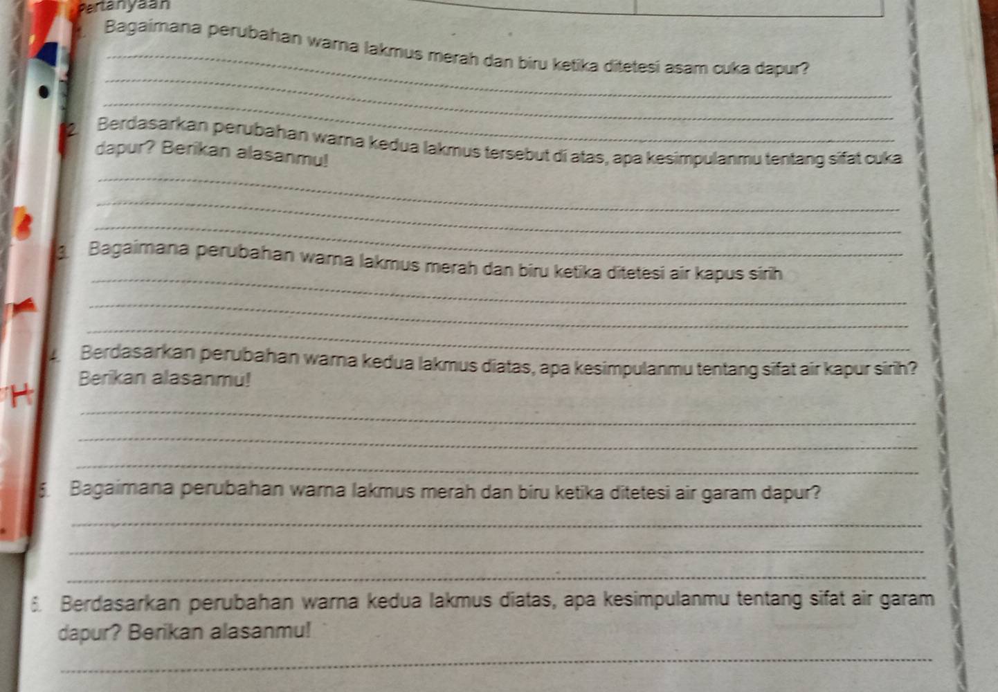 Partanyaan 
Bagaimana perubahan wara lakmus merah dan biru ketika ditetesí asam cuka dapur? 
_ 
_ 
Berdasarkan perubahan wama kedua lakmus tersebut di atas, apa kesimpulanmu tentang sifat cuka 
dapur? Berikan alasanmu! 
_ 
_ 
_ 
_ 
3. Bagaimana perubahan wama lakmus merah dan biru ketika ditetesi air kapus sirh 
_ 
_ 
4 Berdasarkan perubahan warna kedua lakmus diatas, apa kesimpulanmu tentang sifat air kapur sirih? 
Berikan alasanmu! 
_ 
H 
_ 
_ 
5 Bagaimana perubahan wara lakmus merah dan biru ketika ditetesi air garam dapur? 
_ 
_ 
_ 
Berdasarkan perubahan warna kedua lakmus diatas, apa kesimpulanmu tentang sifat air garam 
dapur? Berikan alasanmu! 
_