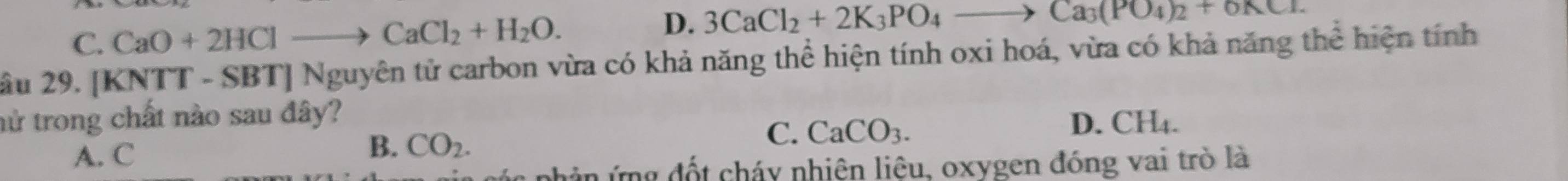 C. CaO+2HClto CaCl_2+H_2O.
D. 3CaCl_2+2K_3PO_4to Ca_3(PO_4)_2+6KCl. 
ầu 29. [KNTT - SBT] Nguyên tử carbon vừa có khả năng thể hiện tính oxi hoá, vừa có khả năng thể hiện tính
nử trong chất nào sau đây?
C.
A. C
B. CO_2. CaCO_3.
D. CH₄.
các phân ứng đốt cháy nhiện liệu, oxygen đóng vai trò là