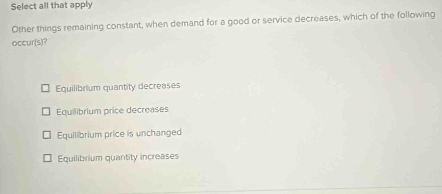 Select all that apply
Other things remaining constant, when demand for a good or service decreases, which of the following
occur(s)?
Equilibrium quantity decreases
Equilibrium price decreases
Equilibrium price is unchanged
Equilibrium quantity increases