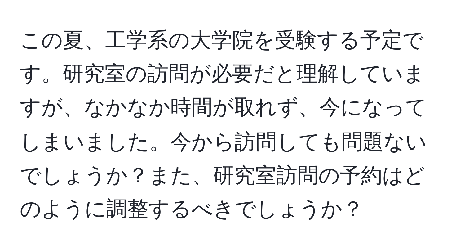 この夏、工学系の大学院を受験する予定です。研究室の訪問が必要だと理解していますが、なかなか時間が取れず、今になってしまいました。今から訪問しても問題ないでしょうか？また、研究室訪問の予約はどのように調整するべきでしょうか？