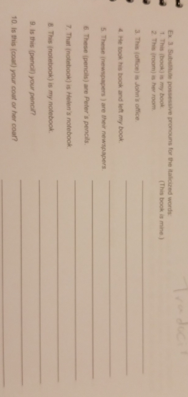 Ex. 3. Substitute possessive pronouns for the italicized words: 
1. This (book) is my book. (This book is mine.) 
2. This (room) is her room. 
_ 
3. This (office) is John's office. 
_ 
4. He took his book and left my book. 
_ 
5. These (newspapers ) are their newspapers. 
_ 
6. These (pencils) are Peter's pencils. 
_ 
7. That (notebook) is Helen's notebook. 
_ 
8. This (notebook) is my notebook. 
_ 
9. Is this (pencil) your pencil? 
_ 
10. Is this (coat) your coat or her coat? 
_