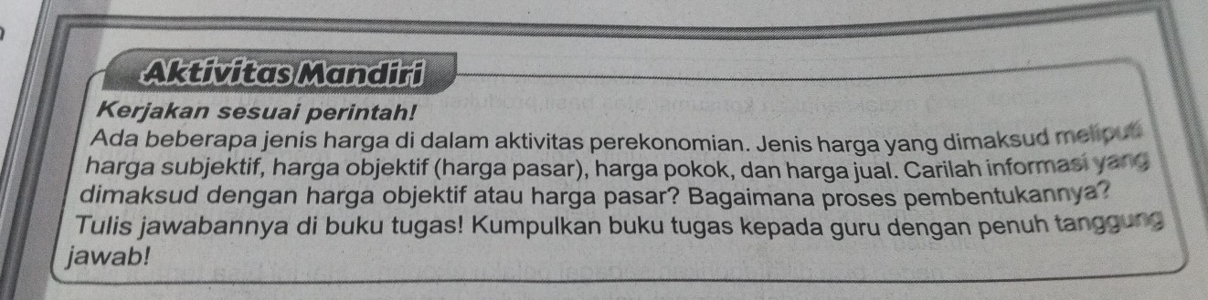 Aktivitas Mandiri 
Kerjakan sesuai perintah! 
Ada beberapa jenis harga di dalam aktivitas perekonomian. Jenis harga yang dimaksud melious 
harga subjektif, harga objektif (harga pasar), harga pokok, dan harga jual. Carilah informasi yang 
dimaksud dengan harga objektif atau harga pasar? Bagaimana proses pembentukannya? 
Tulis jawabannya di buku tugas! Kumpulkan buku tugas kepada guru dengan penuh tanggung 
jawab!