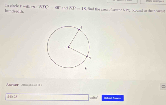 Show Examples 
In circle P with m∠ NPQ=86° and NP=18 , find the area of sector NPQ. Round to the nearest 
hundredth. 
Answer Attempt 2 out of 2
□ units^2
240.28 Submit Answer