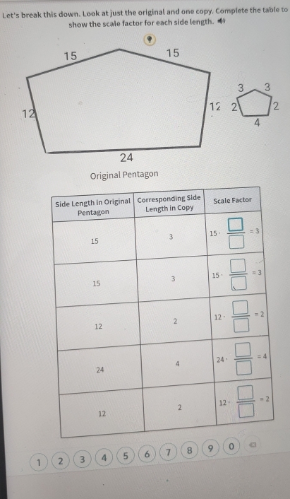 Let's break this down. Look at just the original and one copy. Complete the table to
show the scale factor for each side length. 
Original Pentagon
1 2 3 4 5 6 7 8 9 0