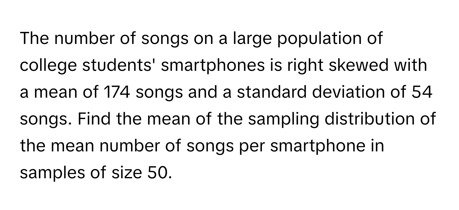 The number of songs on a large population of college students' smartphones is right skewed with a mean of 174 songs and a standard deviation of 54 songs. Find the mean of the sampling distribution of the mean number of songs per smartphone in samples of size 50.