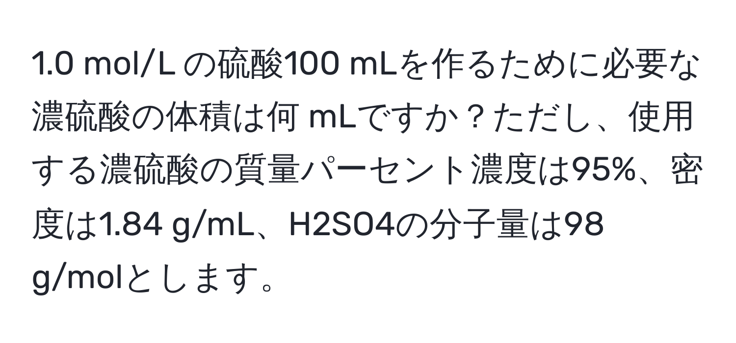 1.0 mol/L の硫酸100 mLを作るために必要な濃硫酸の体積は何 mLですか？ただし、使用する濃硫酸の質量パーセント濃度は95%、密度は1.84 g/mL、H2SO4の分子量は98 g/molとします。