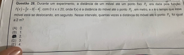 Durante um experimento, a distância de um móvel até um ponto fixo P_0 era dada pela função
f(x)=||x-8|-4| , com 0≤ x≤ 20 , onde f(x) é a distância do móvel até o ponto P_0 , em metro, e x é o tempo que esse
móvel está se deslocando, em segundo. Nesse intervalo, quantas vezes a distância do móvel até o ponto P_0 foi igual
a 2 m?
(A) 0.
(B) 1.
2.
(D) 3.
(E) 4.