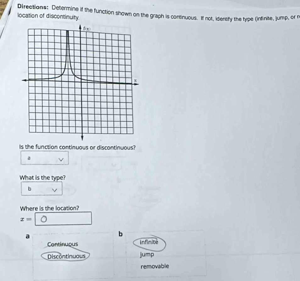 Directions: Determine if the function shown on the graph is continuous. If not, identify the type (infinite, jump, or r
location of discontinuity.
Is the function continuous or discontinuous?
a
What is the type?
b
Where is the location?
x=
a
b
Continuous infinite
Discontinuous jump
removable