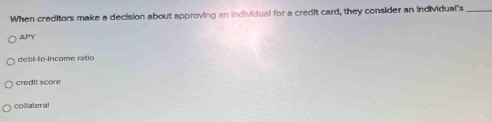 When creditors make a decision about approving an individual for a credit card, they consider an individual's_
APY
debt-to-income ratio
credit score
collateral
