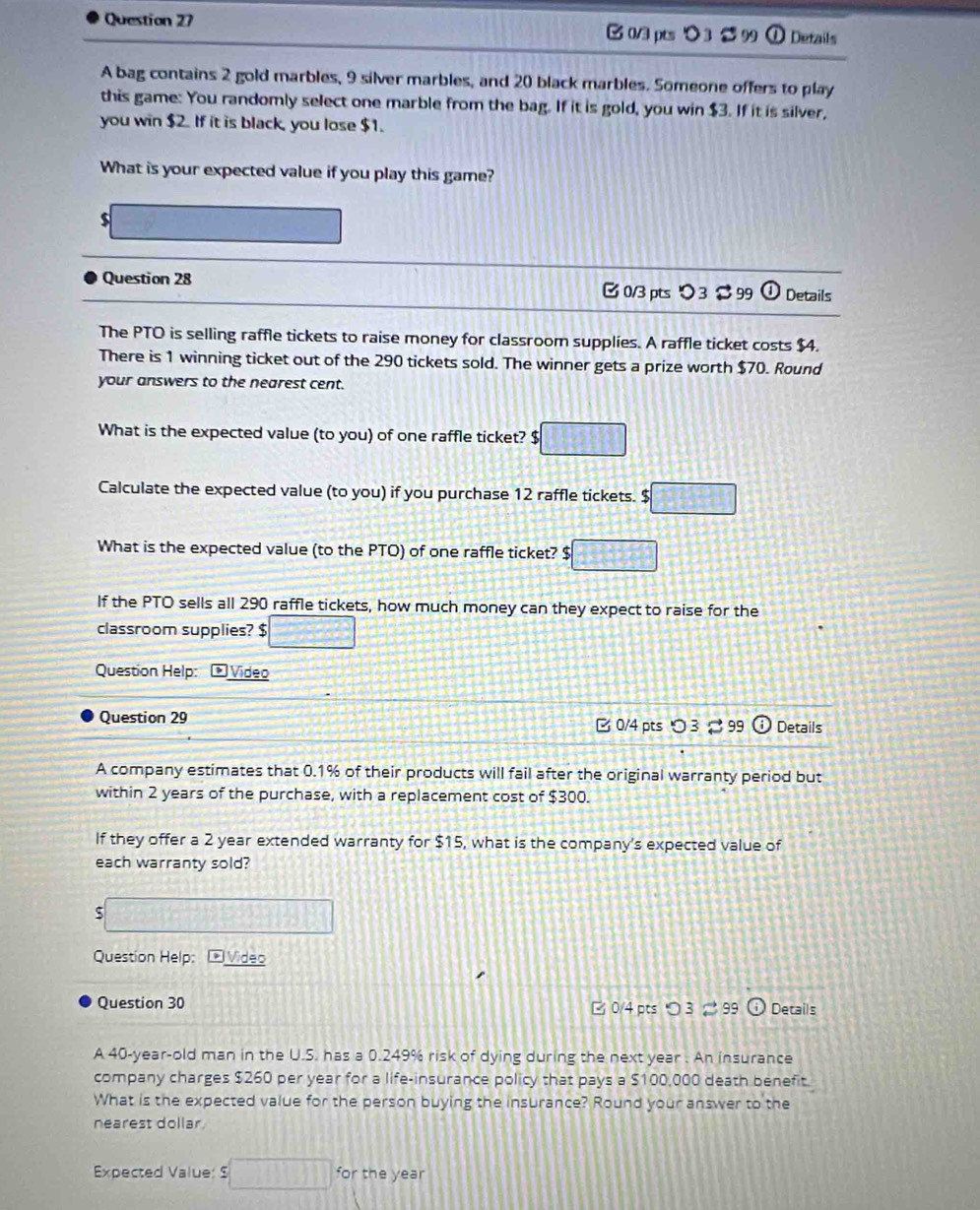 > 3 99 ① Details 
A bag contains 2 gold marbles, 9 silver marbles, and 20 black marbles. Someone offers to play 
this game: You randomly select one marble from the bag. If it is gold, you win $3. If it is silver, 
you win $2. If it is black, you lose $1. 
What is your expected value if you play this game? 
$ 
Question 28 [ 0/3 pts > 3 $ 99 Details 
The PTO is selling raffle tickets to raise money for classroom supplies. A raffle ticket costs $4. 
There is 1 winning ticket out of the 290 tickets sold. The winner gets a prize worth $70. Round 
your answers to the nearest cent. 
What is the expected value (to you) of one raffle ticket? $ □
Calculate the expected value (to you) if you purchase 12 raffle tickets. $ :□
What is the expected value (to the PTO) of one raffle ticket? $ □
If the PTO sells all 290 raffle tickets, how much money can they expect to raise for the 
classroom supplies? $ □
Question Help: Video 
Question 29 B 0/4 pts ○ 3 % 99 Details 
A company estimates that 0.1% of their products will fail after the original warranty period but 
within 2 years of the purchase, with a replacement cost of $300. 
If they offer a 2 year extended warranty for $15, what is the company's expected value of 
each warranty sold?
frac 1=□^2+4x+4= □ /□   =□ 
Question Help: Vídeo 
Question 30 □ 0/4 pts つ 3 99 Details 
A 40-year -old man in the U.S. has a 0.249% risk of dying during the next year. An insurance 
company charges $260 per year for a life-insurance policy that pays a $100,000 death benefit. 
What is the expected value for the person buying the insurance? Round your answer to the 
nearest dollar 
Expected Value: $ □ for the year