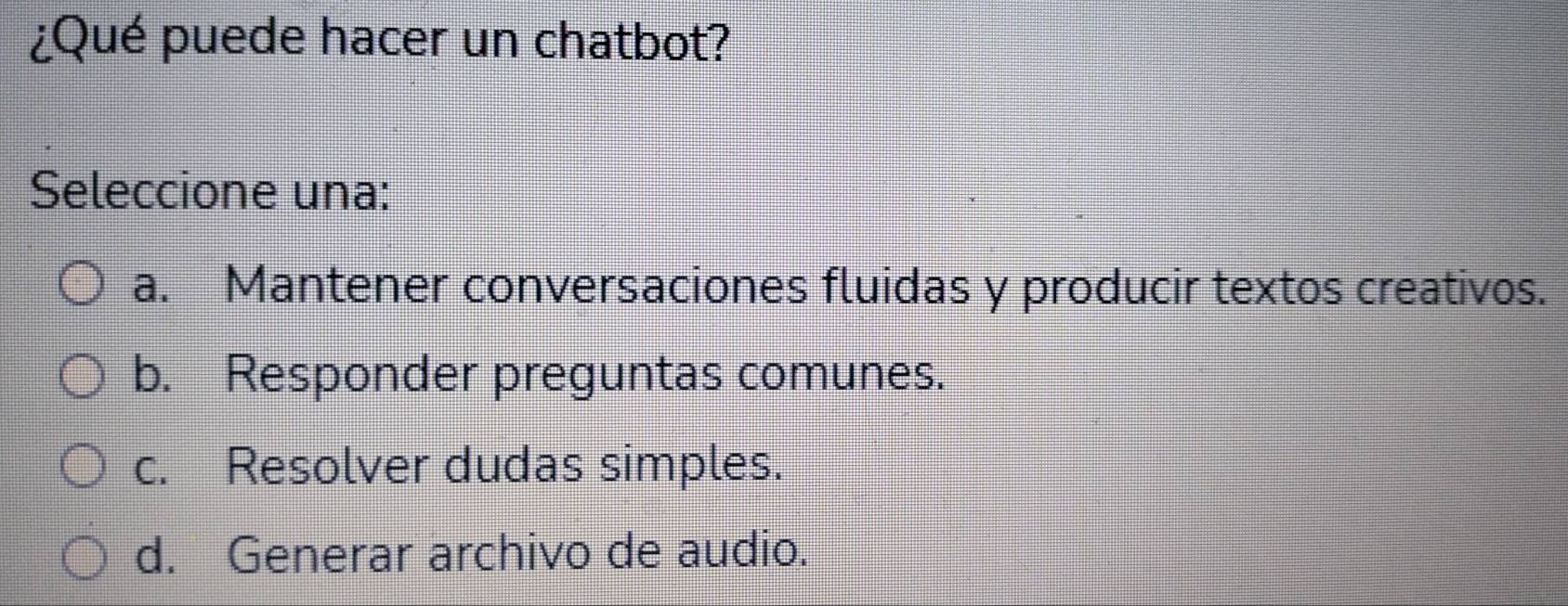 ¿Qué puede hacer un chatbot?
Seleccione una:
a. Mantener conversaciones fluidas y producir textos creativos.
b. Responder preguntas comunes.
c. Resolver dudas simples.
d. Generar archivo de audio.