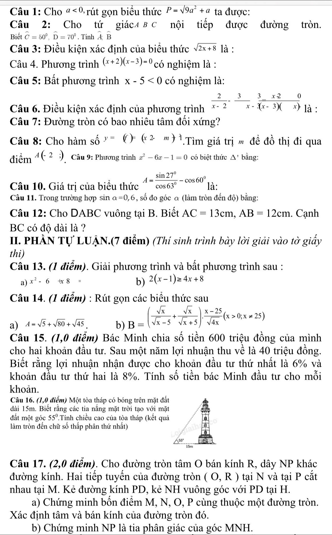 Cho a<0</tex> , rút gọn biểu thức P=sqrt(9a^2+a) ta được:
Câu 2: Cho tứ giác4 B C nội tiếp được đường tròn.
Biết hat C=50^0,hat D=70^0. Tính hat A;hat B
Câu 3: Điều kiện xác định của biểu thức sqrt(2x+8) là :
Câu 4. Phương trình (x+2)(x-3)=0 có nghiệm là :
Câu 5: Bất phương trình x-5<0</tex> có nghiệm là:
Câu 6. Điều kiện xác định của phương trình  2/x-2 - 3/x  3/(x-3)(x) beginarrayr  -3) là :
Câu 7: Đường tròn có bao nhiêu tâm đối xứng?
Câu 8: Cho hàm Shat O y=(f)=(x2-m)^2.Tìm giá trị m đề đồ thị đi qua
điểm A(-2;) * Câu 9: Phương trình x^2-6x-1=0 có biệt thức △ ' bằng:
Câu 10. Giá trị của biểu thức A= sin 27°/cos 63° -cos 60° là:
Câu 11. Trong trường hợp sin alpha =0,6 , số đo góc α (làm tròn đến độ) bằng:
Câu 12: Cho DABC vuông tại B. Biết AC=13cm,AB=12cm. Cạnh
BC có độ dài là ?
II. PHẢN Tự LUẠN.(7 điểm) (Thí sinh trình bày lời giải vào tờ giấy
thi)
Câu 13. (1 điểm). Giải phương trình và bất phương trình sau :
a) x^2-6+x8=
b) 2(x-1)≥ 4x+8
Câu 14. (1 điểm) : Rút gọn các biểu thức sau
a) A=sqrt(5)+sqrt(80)+sqrt(45) b) B=( sqrt(x)/sqrt(x)-5 + sqrt(x)/sqrt(x)+5 ). (x-25)/sqrt(4x) (x>0;x!= 25)
Câu 15. (1,0 điểm) Bác Minh chia số tiền 600 triệu đồng của mình
cho hai khoản đầu tư. Sau một năm lợi nhuận thu về là 40 triệu đồng.
Biết rằng lợi nhuận nhận được cho khoản đầu tư thứ nhất là 6% và
khoản đầu tư thứ hai là 8%. Tính số tiền bác Minh đầu tư cho mỗi
khoản.
Câu 16. (1,0 điểm) Một tòa tháp có bóng trên mặt đất
dài 15m. Biết rằng các tia nắng mặt trời tạo với mặt
đất một góc 55°.Tính chiều cao của tòa tháp (kết quả
làm tròn đến chữ số thấp phân thứ nhất)
Câu 17. (2,0 điểm). Cho đường tròn tâm O bán kính R, dây NP khác
đường kính. Hai tiếp tuyến của đường tròn (O,R) tại N và tại P cắt
nhau tại M. Kẻ đường kính PD, kẻ NH vuông góc với PD tại H.
a) Chứng minh bốn điểm M, N, O, P cùng thuộc một đường tròn.
Xác định tâm và bán kính của đường tròn đó.
b) Chứng minh NP là tia phân giác của góc MNH.