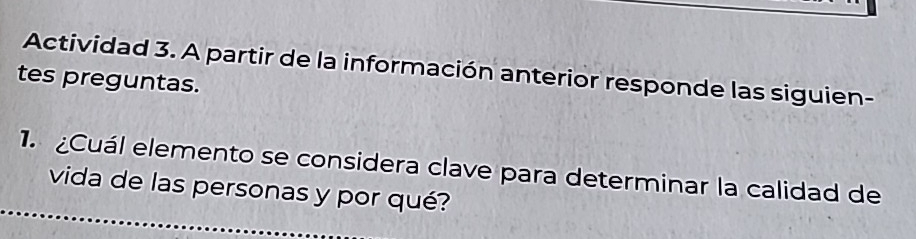 Actividad 3. A partir de la información anterior responde las siguien- 
tes preguntas. 
1. ¿Cuál elemento se considera clave para determinar la calidad de 
vida de las personas y por qué?