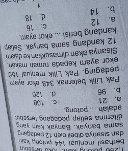 1, 296 potong kain: Toko tersebut
berhasil menjual 144 potong kain 
dan sisanya dibeli oleh 12 pedagang
sama banyak. Banyak kain yang
diterima setiap pedagang tersebut
adalah ... potong.
a. 21 c. 108
b. 96 d. 120
Pak Lilik beternak 348 ekor ayam
pedaging. Pak Lilik menjual 156
ekor ayam kepada rumah makan.
Sisanya akan dimasukkan ke dalam
12 kandang sama banyak. Setiap
kandang berisi ... ekor ayam.
a. 12 c. 16
b. 14 d. 18
1