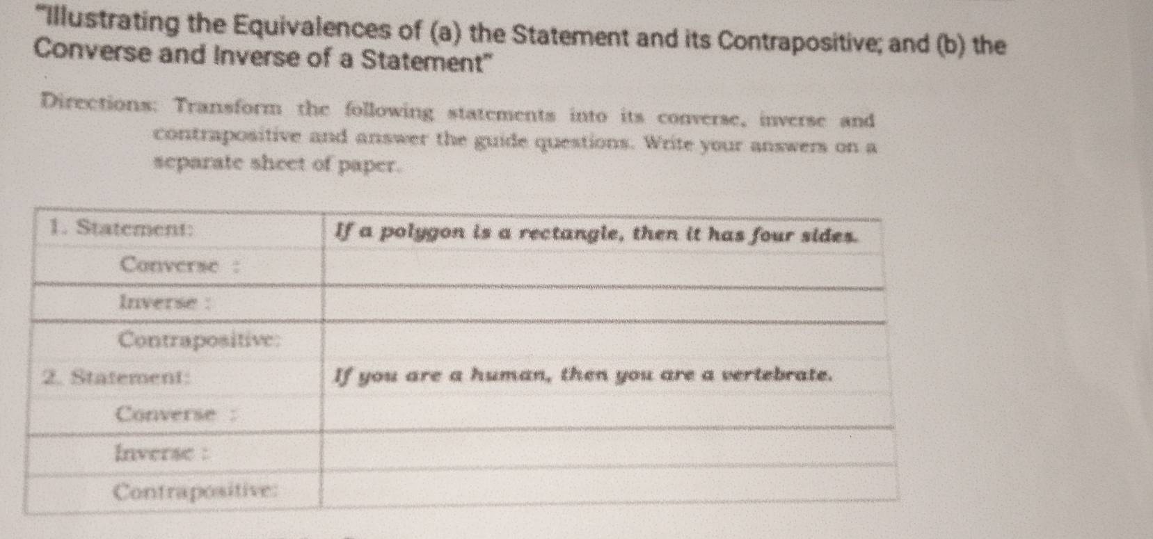 “Illustrating the Equivalences of (a) the Statement and its Contrapositive; and (b) the 
Converse and Inverse of a Statement" 
Directions: Transform the following statements into its converse, inverse and 
contrapositive and answer the guide questions. Write your answers on a 
separate sheet of paper.