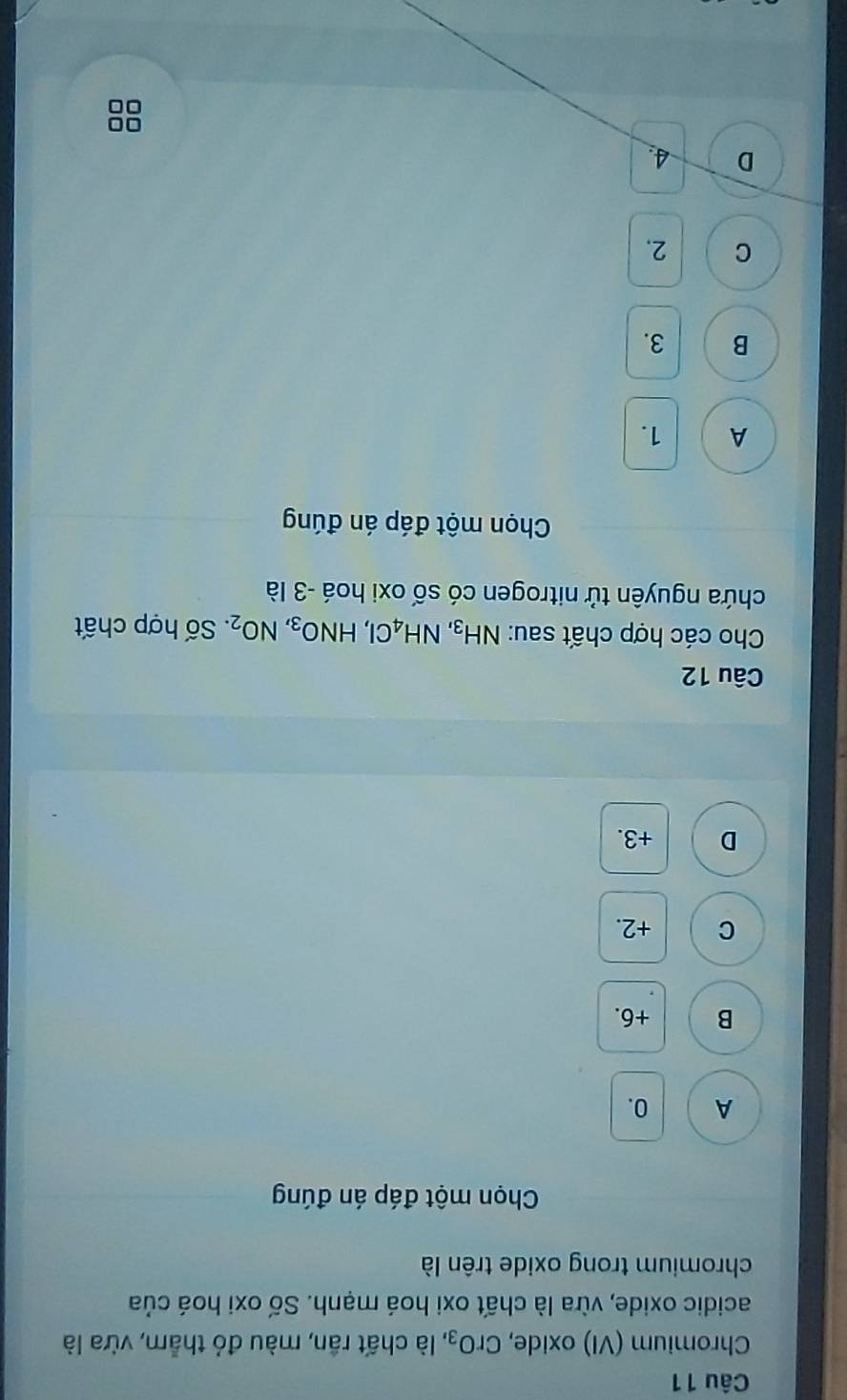 Chromium (VI) oxide, CrO_3, là chất rần, màu đỏ thẳm, vừa là
acidic oxide, vừa là chất oxi hoá mạnh. Số oxi hoá của
chromium trong oxide trên là
Chọn một đáp án đúng
A 0.
B +6.
C +2.
D +3.
Câu 12
Cho các hợp chất sau: NH_3, NH_4Cl, HNO_3, NO_2. Số hợp chất
chứa nguyên tử nitrogen có số oxi hoá - 3 là
Chọn một đáp án đúng
A 1.
B 3.
C 2.
D 4.
