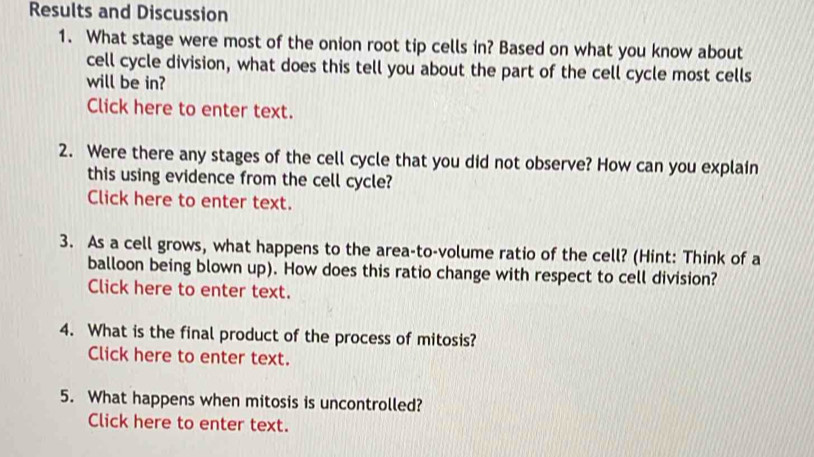 Results and Discussion 
1. What stage were most of the onion root tip cells in? Based on what you know about 
cell cycle division, what does this tell you about the part of the cell cycle most cells 
will be in? 
Click here to enter text. 
2. Were there any stages of the cell cycle that you did not observe? How can you explain 
this using evidence from the cell cycle? 
Click here to enter text. 
3. As a cell grows, what happens to the area-to-volume ratio of the cell? (Hint: Think of a 
balloon being blown up). How does this ratio change with respect to cell division? 
Click here to enter text. 
4. What is the final product of the process of mitosis? 
Click here to enter text. 
5. What happens when mitosis is uncontrolled? 
Click here to enter text.