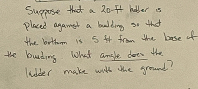 Suppose that a 20-ft bolder is 
placed against a bulding so that 
the bottom is 5 ft from the base of 
the bunding What ansle does the 
ladder make with the ground?